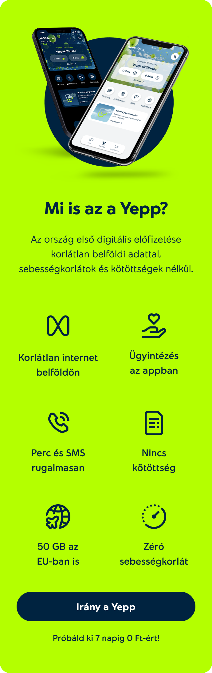 Mit tud a Yepp? Korlátlan internet belföldön, Ügyintézés az appban, Nincs kötöttség, Perc és SMS rugalmasan, 50 Gb az EU-ban is, Zéró sebességkorlát. Próbáld ki 7 napig 0 Ft-ért!