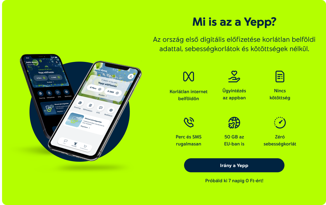 Mit tud a Yepp? Korlátlan internet belföldön, Ügyintézés az appban, Nincs kötöttség, Perc és SMS rugalmasan, 50 Gb az EU-ban is, Zéró sebességkorlát. Próbáld ki 7 napig 0 Ft-ért!