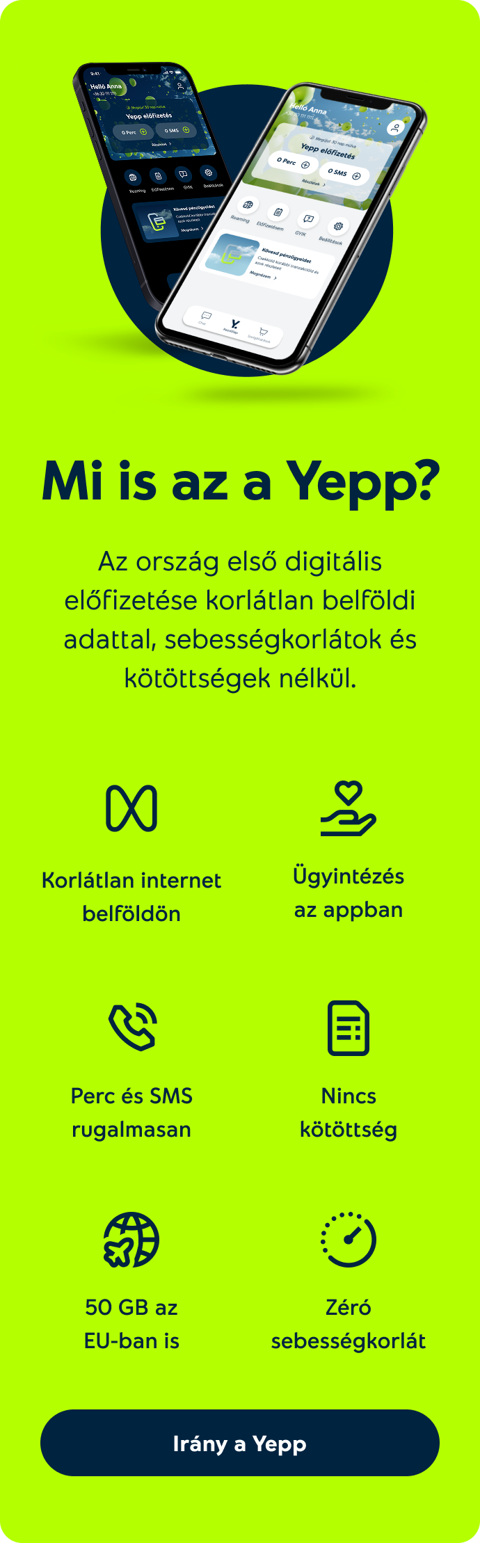 Mi is az a Yepp? Az ország első digitális előfizetése korlátlan belföldi adattal, sebességkorlátok és kötöttségek nélkül. Korlátlan internet belföldön, ügyintézés az appban, nincs kötöttség, perc és SMS rugalmasan, 50 GB az EU-ban is, zéró sebességkorlát