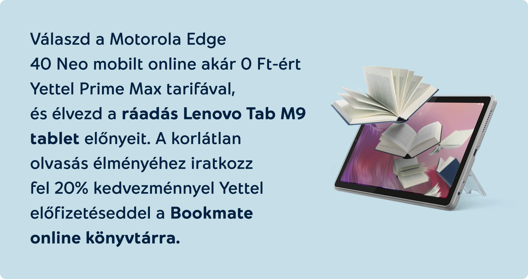 Válaszd online a Motorola Edge 40 Neo mobilt online akár 0 Ft-ért Yettel Prime Max tarifával, és élvezd a ráadás Lenovo Tab M9 tablet előnyeit . A korlátlan olvasás élményéhez iratkozz fel 20% kedvezménnyel előfizetéseddel a Bookmate online könyvtárra