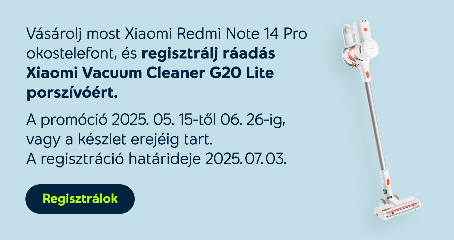 Vásárolj most Xiaomi Redmi Note 14 Pro okostelefont, és regisztrálj ráadás Xiaomi Vacuum Cleaner G20 Lite porszívóért. A promóció 2025.05.15-től 06.26-ig, vagy a készlet erejéig tart. A regisztráció határideje 2025.07.03.