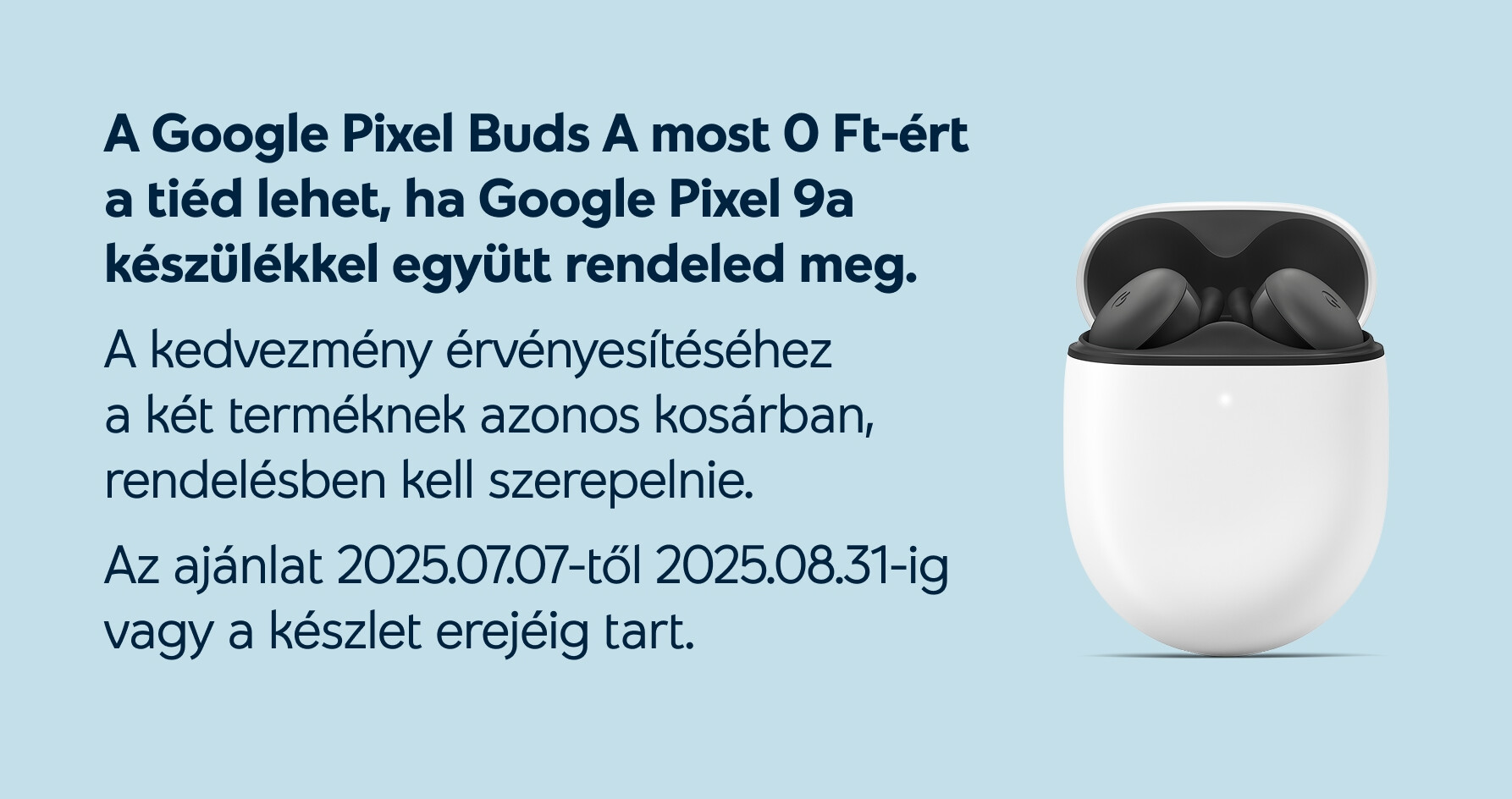 A Pixel Buds A most 0 Ft-ért a tiéd lehet, ha Google Pixel 9a készülékkel együtt rendeled meg. A kedvezmény érvényesítéséhez a két terméknek azonos kosárban, rendelésben kell szerepelnie. Az ajánat 2025.07.07-től 2025.08.31-ig vagy a készlet erejéig tart.